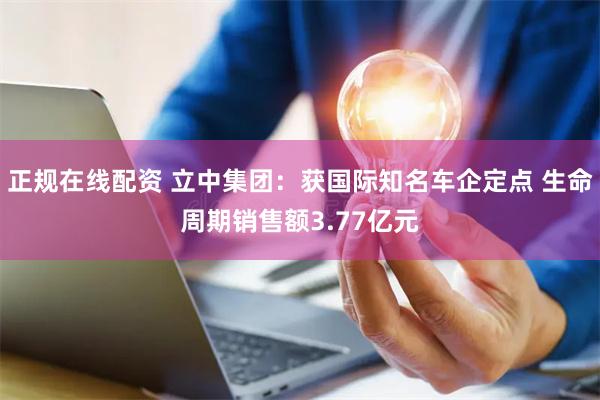 正规在线配资 立中集团：获国际知名车企定点 生命周期销售额3.77亿元