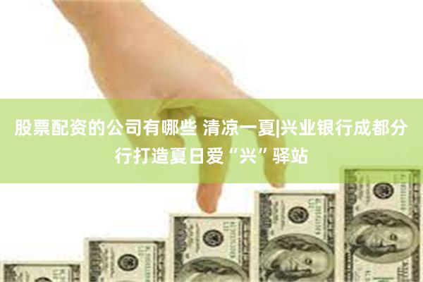 股票配资的公司有哪些 清凉一夏|兴业银行成都分行打造夏日爱“兴”驿站