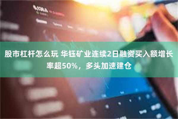 股市杠杆怎么玩 华钰矿业连续2日融资买入额增长率超50%，多头加速建仓