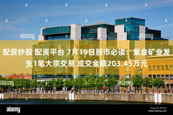 配资炒股 配资平台 7月19日股市必读：紫金矿业发生1笔大宗交易 成交金额203.45万元