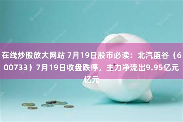 在线炒股放大网站 7月19日股市必读：北汽蓝谷（600733）7月19日收盘跌停，主力净流出9.95亿元