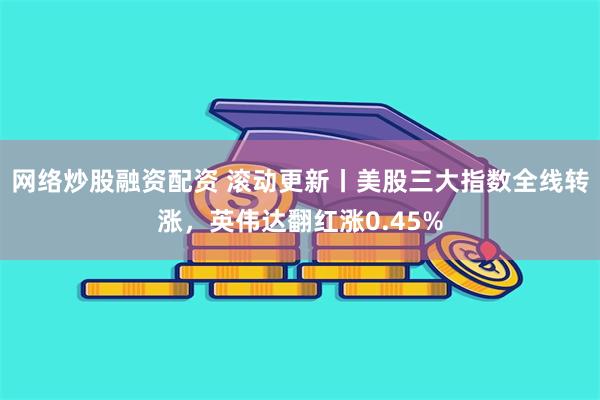 网络炒股融资配资 滚动更新丨美股三大指数全线转涨，英伟达翻红涨0.45%