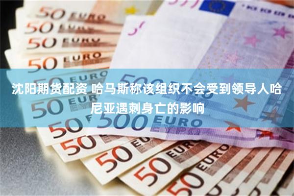 沈阳期货配资 哈马斯称该组织不会受到领导人哈尼亚遇刺身亡的影响
