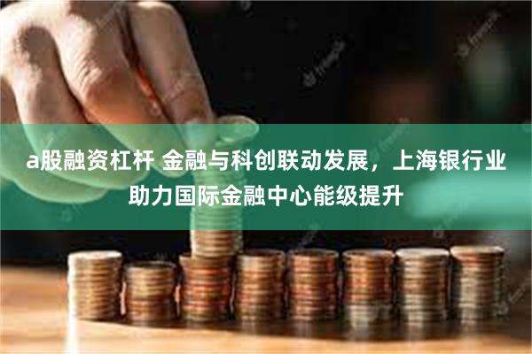 a股融资杠杆 金融与科创联动发展，上海银行业助力国际金融中心能级提升