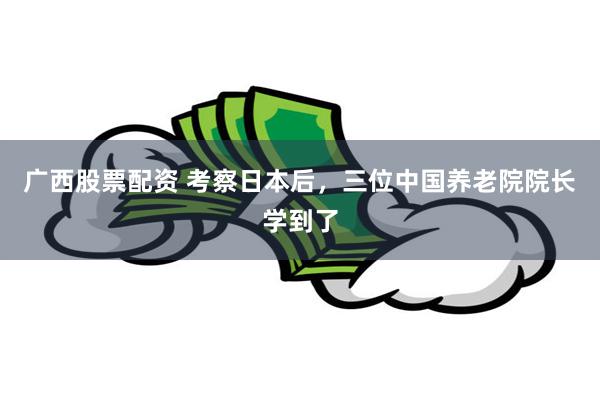 广西股票配资 考察日本后，三位中国养老院院长学到了