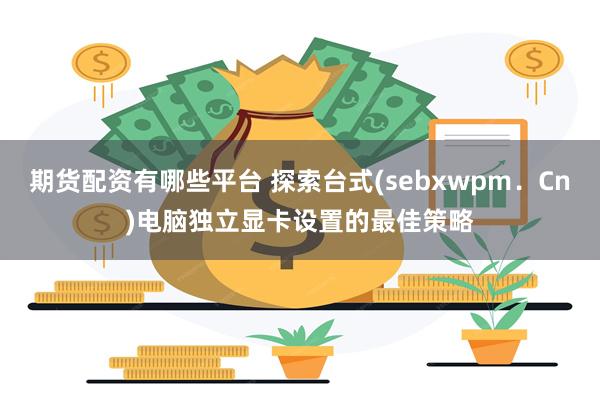 期货配资有哪些平台 探索台式(sebxwpm．Cn)电脑独立显卡设置的最佳策略