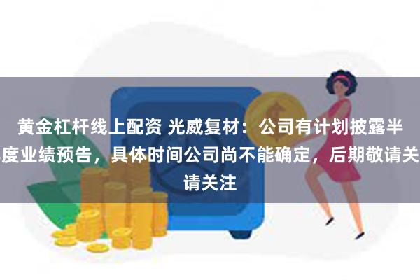 黄金杠杆线上配资 光威复材：公司有计划披露半年度业绩预告，具体时间公司尚不能确定，后期敬请关注