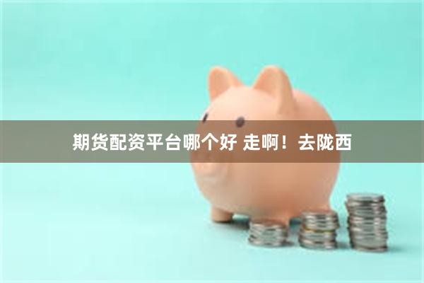 期货配资平台哪个好 走啊！去陇西