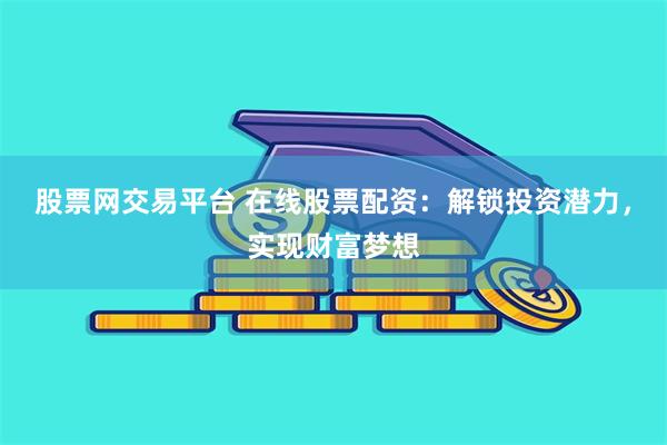 股票网交易平台 在线股票配资：解锁投资潜力，实现财富梦想