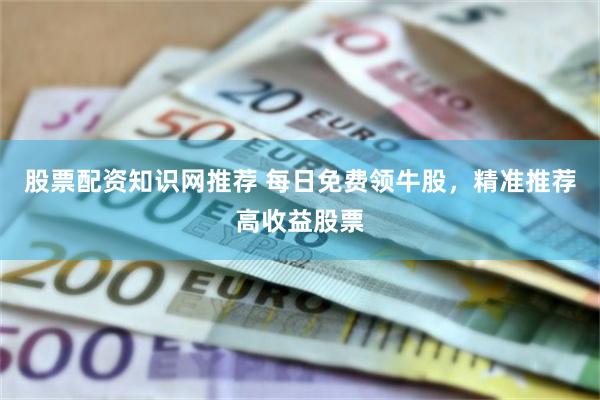 股票配资知识网推荐 每日免费领牛股，精准推荐高收益股票