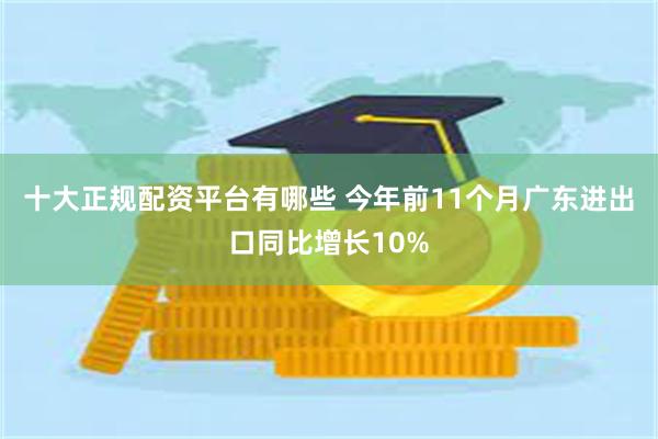 十大正规配资平台有哪些 今年前11个月广东进出口同比增长10%