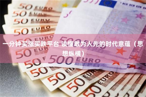 一分钟买涨买跌平台 读懂敢为人先的时代意蕴（思想纵横）