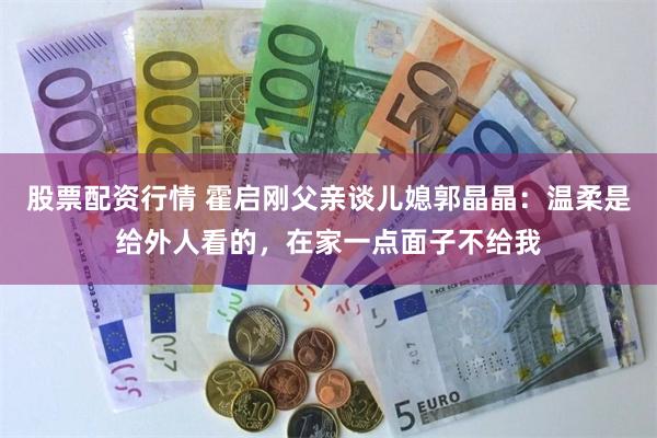 股票配资行情 霍启刚父亲谈儿媳郭晶晶：温柔是给外人看的，在家一点面子不给我