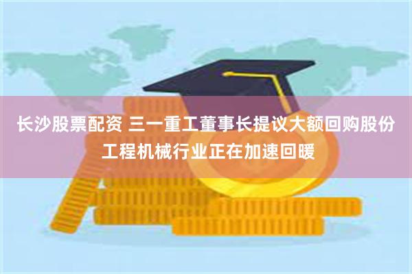 长沙股票配资 三一重工董事长提议大额回购股份 工程机械行业正在加速回暖