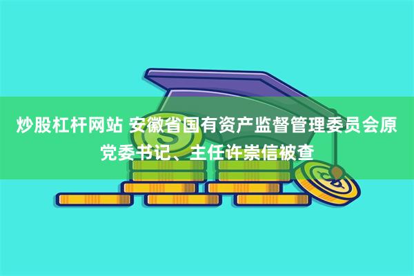 炒股杠杆网站 安徽省国有资产监督管理委员会原党委书记、主任许崇信被查