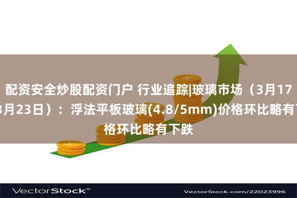 配资安全炒股配资门户 行业追踪|玻璃市场（3月17日-3月23日）：浮法平板玻璃(4.8/5mm)价格环比略有下跌