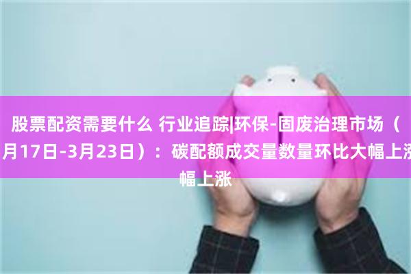 股票配资需要什么 行业追踪|环保-固废治理市场（3月17日-3月23日）：碳配额成交量数量环比大幅上涨