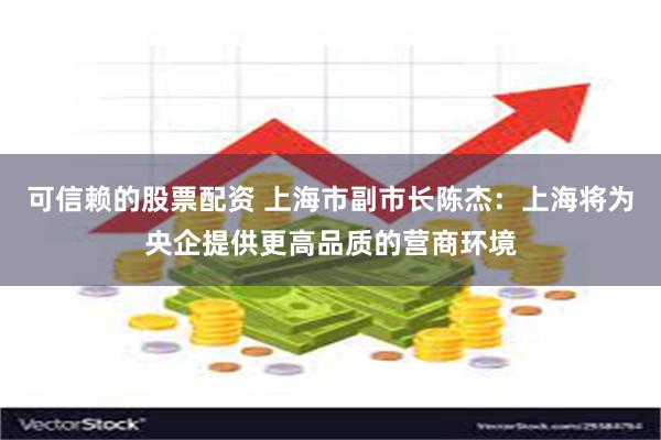 可信赖的股票配资 上海市副市长陈杰：上海将为央企提供更高品质的营商环境