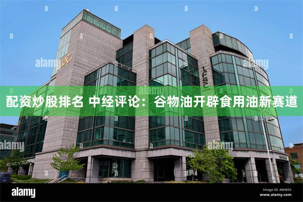 配资炒股排名 中经评论：谷物油开辟食用油新赛道
