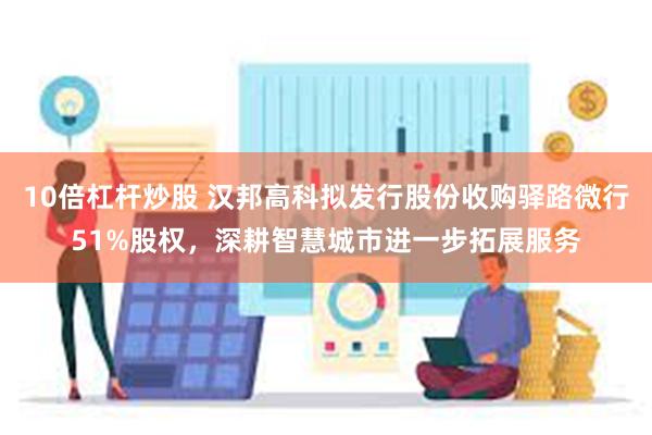 10倍杠杆炒股 汉邦高科拟发行股份收购驿路微行51%股权，深耕智慧城市进一步拓展服务