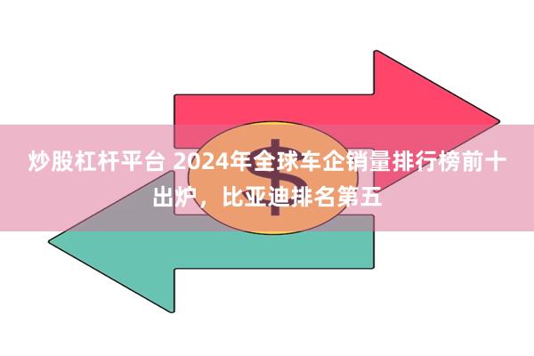炒股杠杆平台 2024年全球车企销量排行榜前十出炉，比亚迪排名第五