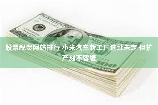 股票配资网站排行 小米汽车新工厂选址未定 但扩产刻不容缓