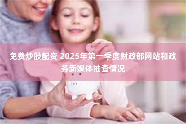 免费炒股配资 2025年第一季度财政部网站和政务新媒体抽查情况