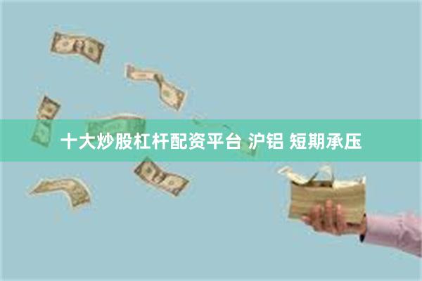 十大炒股杠杆配资平台 沪铝 短期承压