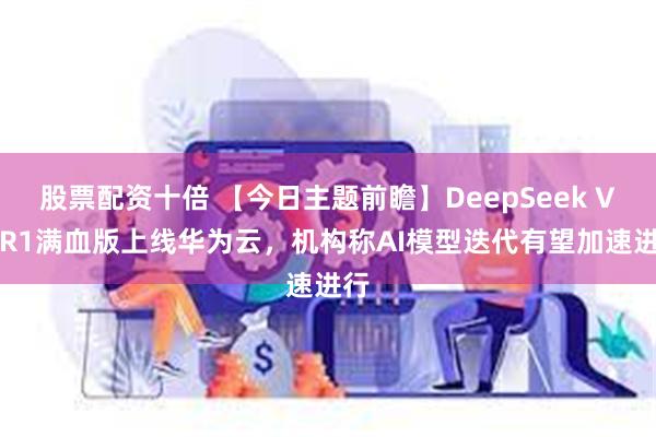 股票配资十倍 【今日主题前瞻】DeepSeek V3/R1满血版上线华为云，机构称AI模型迭代有望加速进行