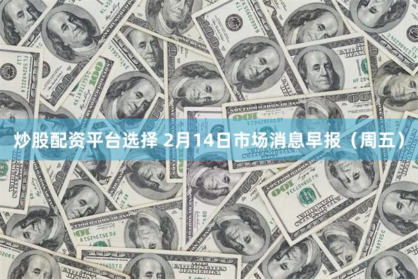 炒股配资平台选择 2月14日市场消息早报（周五）