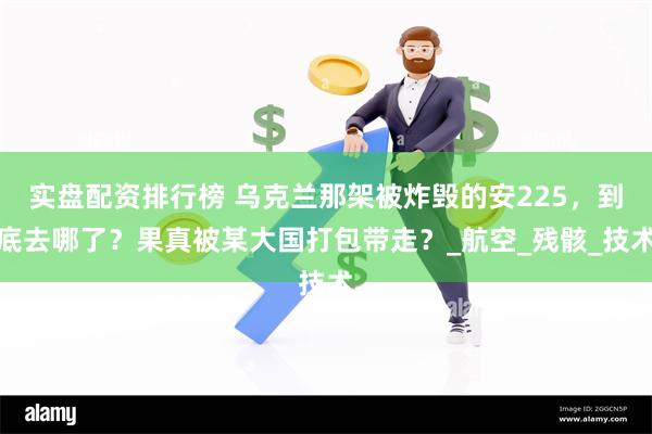 实盘配资排行榜 乌克兰那架被炸毁的安225，到底去哪了？果真被某大国打包带走？_航空_残骸_技术
