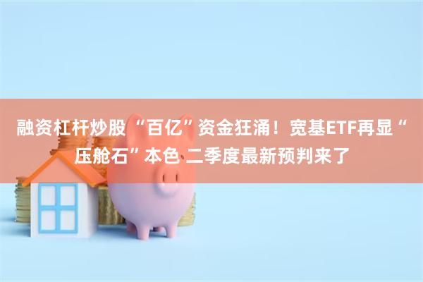 融资杠杆炒股 “百亿”资金狂涌！宽基ETF再显“压舱石”本色 二季度最新预判来了