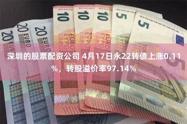 深圳的股票配资公司 4月17日永22转债上涨0.11%，转股溢价率97.14%