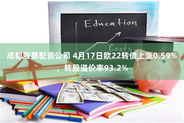 成都股票配资公司 4月17日欧22转债上涨0.59%，转股溢价率93.2%