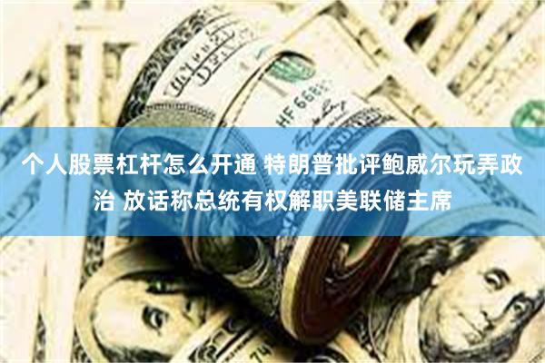 个人股票杠杆怎么开通 特朗普批评鲍威尔玩弄政治 放话称总统有权解职美联储主席