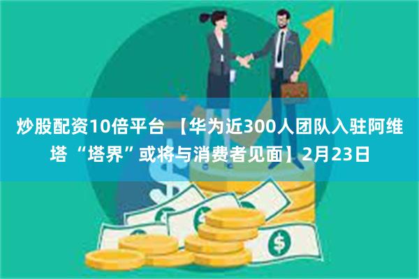 炒股配资10倍平台 【华为近300人团队入驻阿维塔 “塔界”或将与消费者见面】2月23日