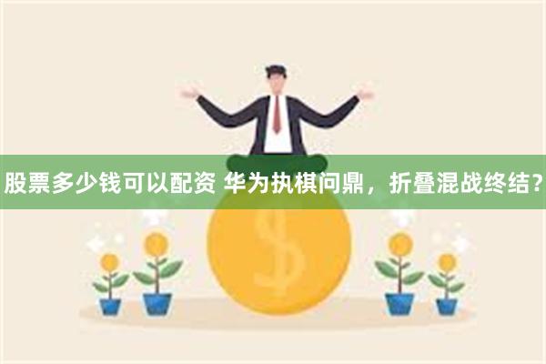 股票多少钱可以配资 华为执棋问鼎，折叠混战终结？