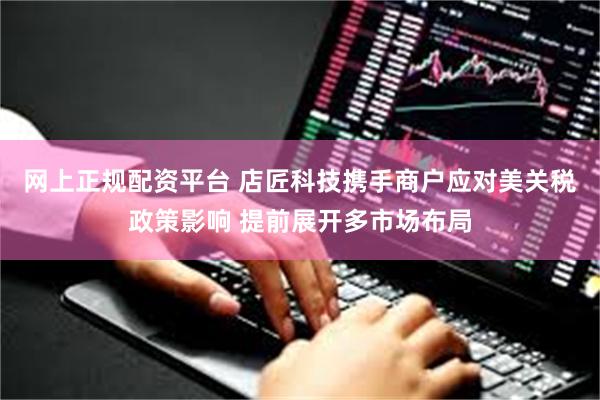 网上正规配资平台 店匠科技携手商户应对美关税政策影响 提前展开多市场布局