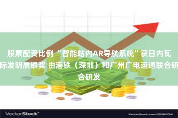 股票配资比例 “智能站内AR导航系统”获日内瓦国际发明展银奖 由港铁（深圳）和广州广电运通联合研发