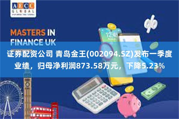 证券配资公司 青岛金王(002094.SZ)发布一季度业绩，归母净利润873.58万元，下降5.23%