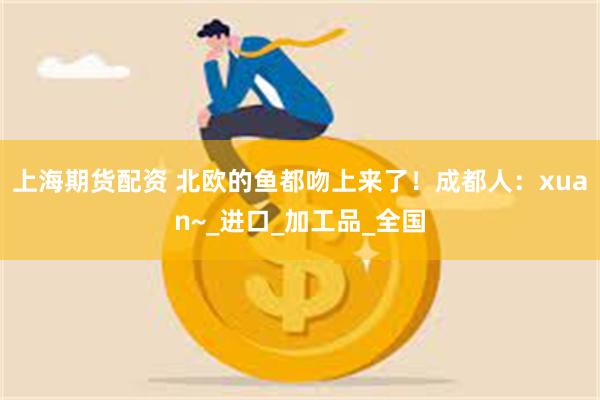 上海期货配资 北欧的鱼都吻上来了！成都人：xuan~_进口_加工品_全国