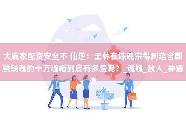 大赢家配资安全不 仙逆：王林在炼魂宗得到蕴含麒麟残魂的十万魂幡到底有多强呢？_魂魄_敌人_神通