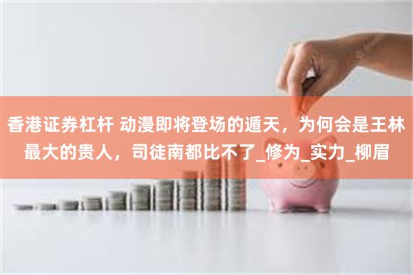 香港证券杠杆 动漫即将登场的遁天，为何会是王林最大的贵人，司徒南都比不了_修为_实力_柳眉