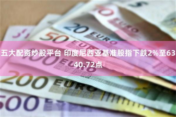 五大配资炒股平台 印度尼西亚基准股指下跌2%至6340.72点