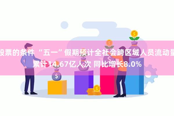 股票的条件 “五一”假期预计全社会跨区域人员流动量累计14.67亿人次 同比增长8.0%