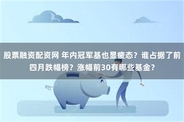 股票融资配资网 年内冠军基也显疲态？谁占据了前四月跌幅榜？涨幅前30有哪些基金？