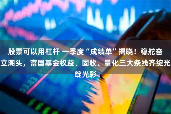 股票可以用杠杆 一季度“成绩单”揭晓！稳舵奋楫立潮头，富国基金权益、固收、量化三大条线齐绽光彩