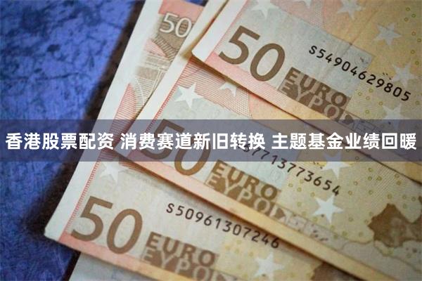 香港股票配资 消费赛道新旧转换 主题基金业绩回暖