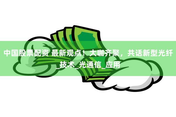 中国股票配资 最新观点！大咖齐聚，共话新型光纤_技术_光通信_应用