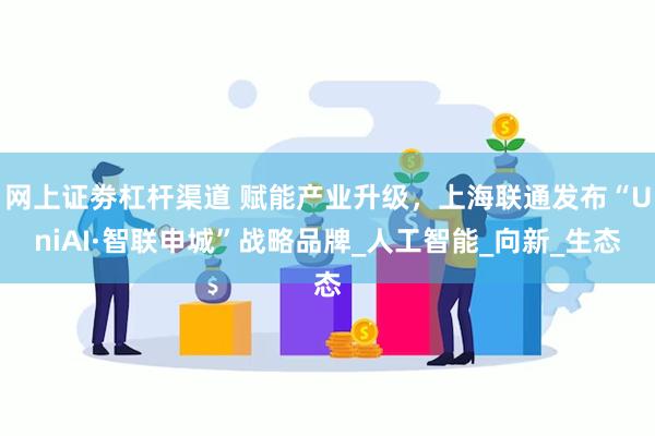 网上证劵杠杆渠道 赋能产业升级，上海联通发布“UniAI·智联申城”战略品牌_人工智能_向新_生态